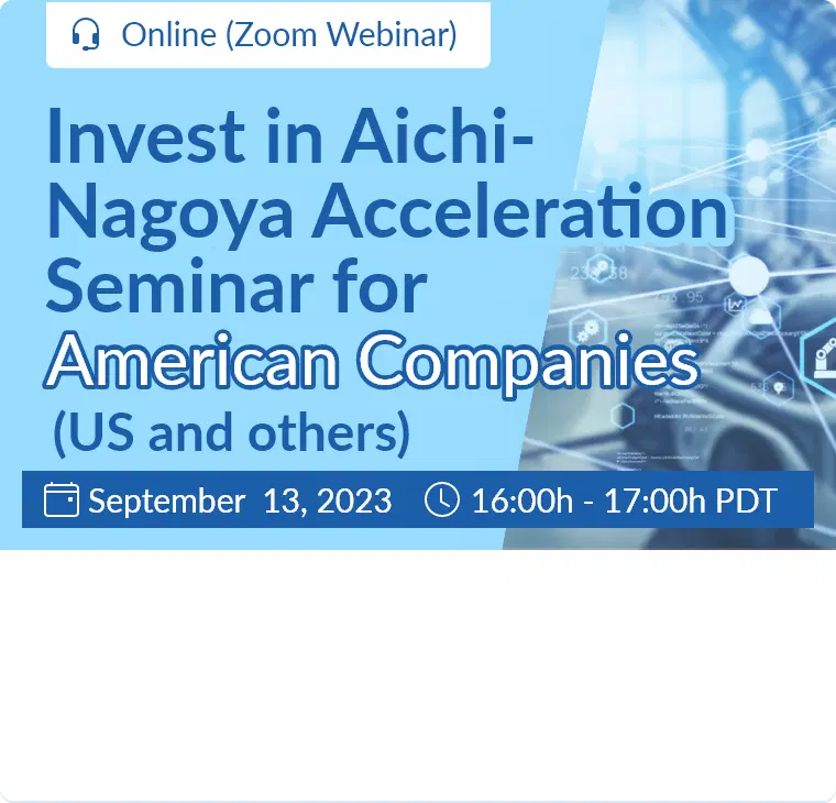 Invest in Aichi-Nagoya Acceleration Seminar for American Companies (US and others) / September 13, 2023  16:00h - 17:00h (PDT) / Online (Zoom Webinar)