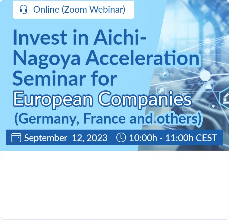 Invest in Aichi-Nagoya Acceleration Seminar for European Companies (Germany, France) / September 12, 2023  10:00h - 11:00h (CEST) / Online (Zoom Webinar)